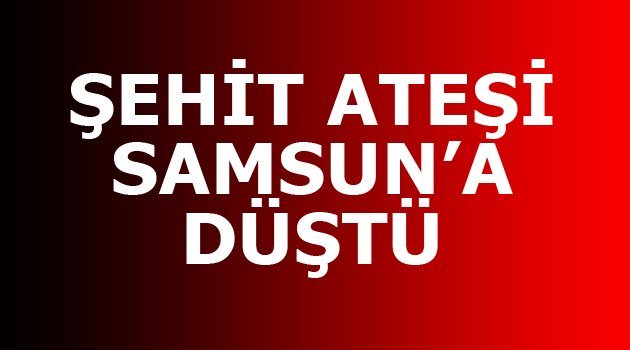 ŞEHİT ATEŞİ SAMSUN’A DÜŞTÜ