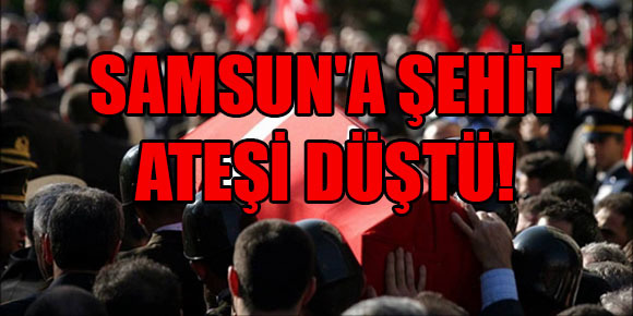 SAMSUN’A ŞEHİT ATEŞİ DÜŞTÜ!