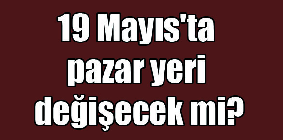 19 Mayıs’ta pazar yeri değişecek mi?