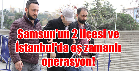 Samsun’un 2 ilçesi ve İstanbul’da eş zamanlı operasyon!
