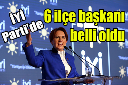 İYİ Parti’de 6 ilçe başkanı belli oldu