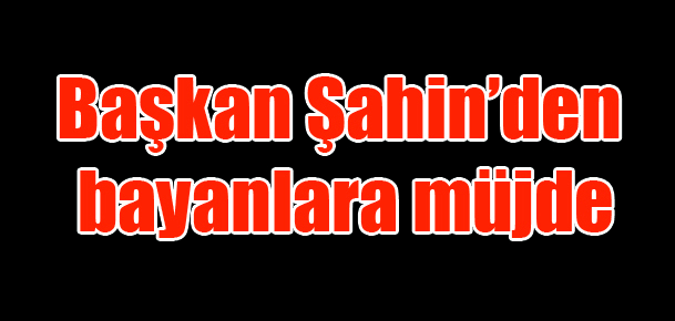 Başkan Şahin’den bayanlara müjde
