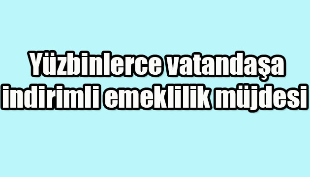 Yüzbinlerce vatandaşa indirimli emeklilik müjdesi