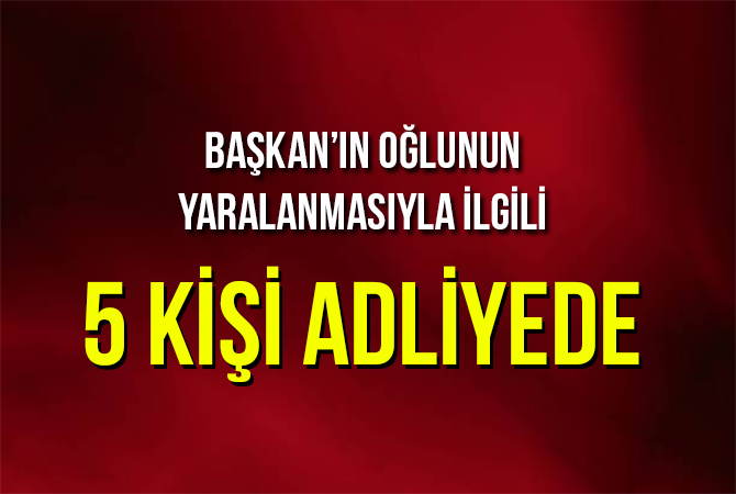 Başkanı’nın oğlunun yaralanmasıyla ilgili 5 kişi adliyede