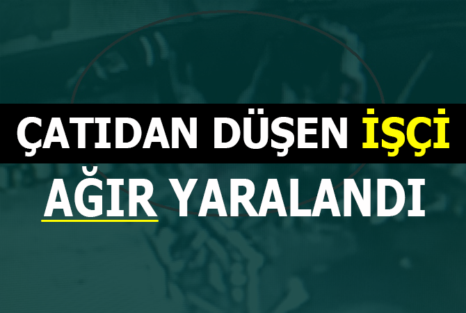 ÇATIDAN DÜŞEN İŞÇİ AĞIR YARALANDI