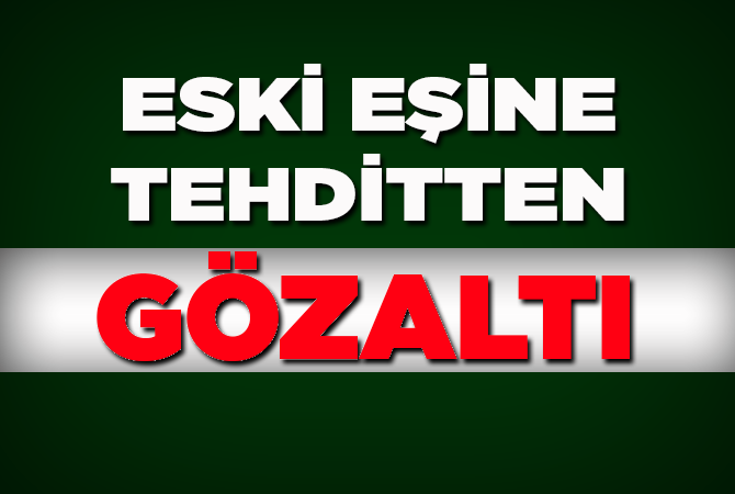 ESKİ EŞİNE TEHDİTTEN GÖZALTI