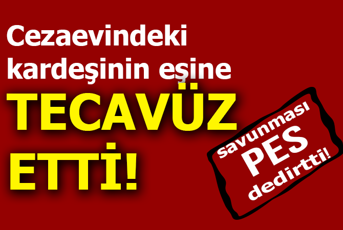 Cezaevindeki kardeşinin eşine tecavüz etti! Savunması ‘pes’ dedirtti