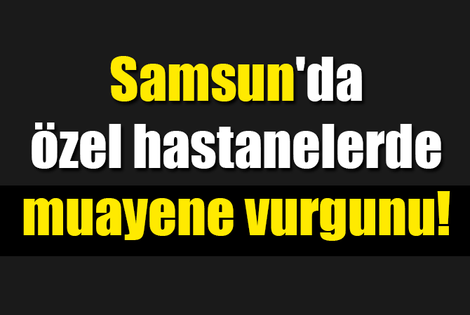 Samsun’da özel hastanelerde muayene vurgunu!