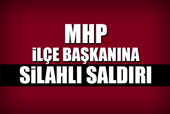 MHP İLÇE BAŞKANINA SİLAHLI SALDIRI
