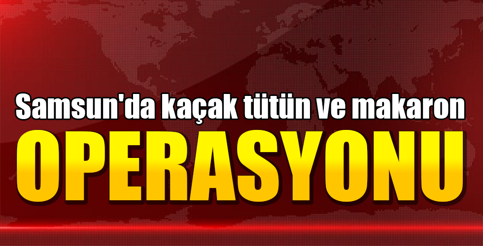 Samsun’da kaçak tütün ve makaron operasyonu