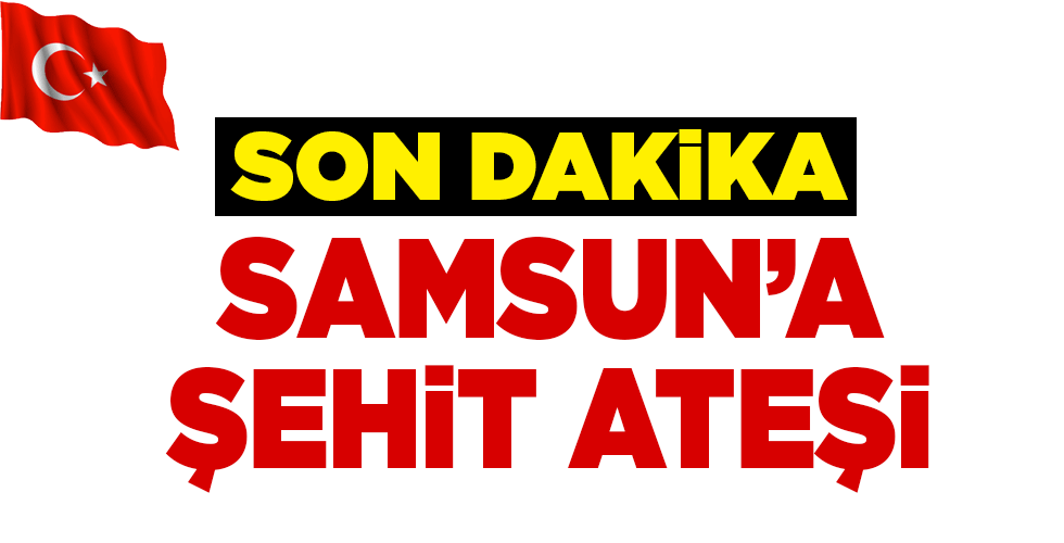 SAMSUN’A ŞEHİT ATEŞİ DÜŞTÜ!