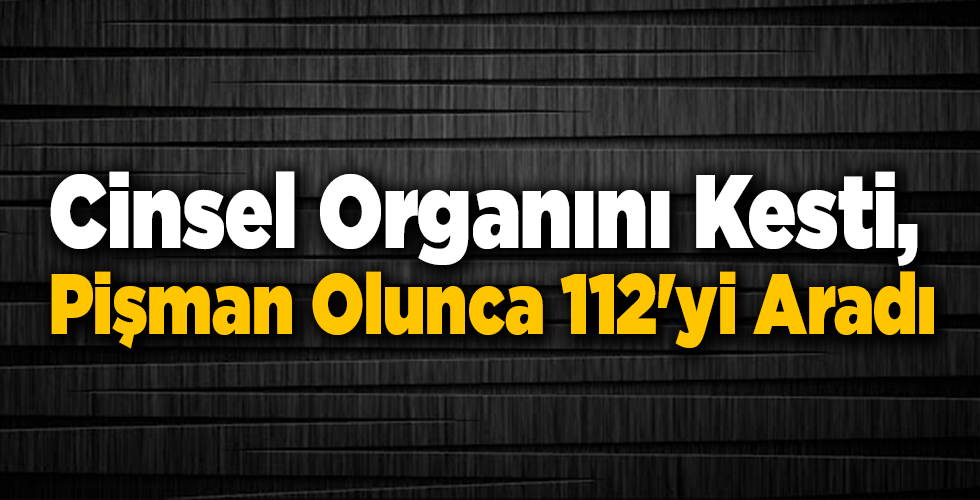 Cinsel Organını Kesti, Pişman Olunca 112’yi Aradı