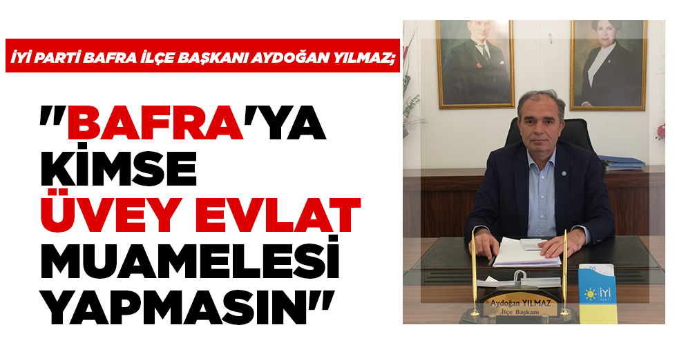 İYİ PARTİ BAFRA İLÇE BAŞKANI AYDOĞAN YILMAZ; “BAFRA’YA KİMSE ÜVEY EVLAT MUAMELESİ YAPMASIN”