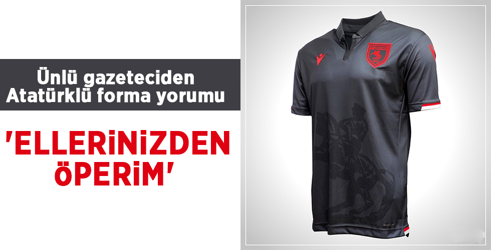 Ünlü gazeteciden Atatürklü forma yorumu  ‘ELLERİNİZDEN ÖPERİM’