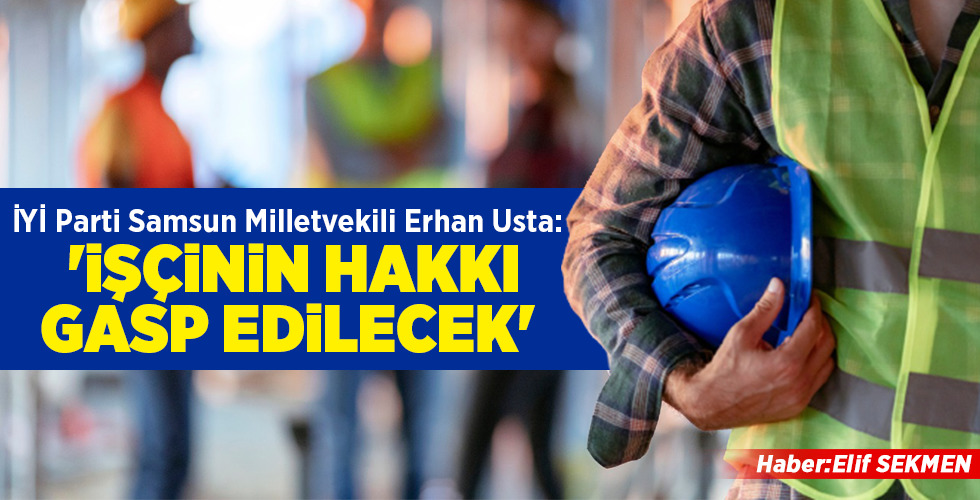 İYİ Parti Samsun Milletvekili Erhan Usta: ‘İŞÇİNİN HAKKI GASP EDİLECEK’