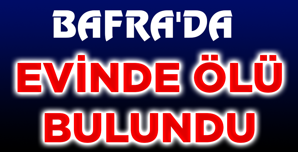 BAFRA’DA EVİNDE ÖLÜ BULUNDU