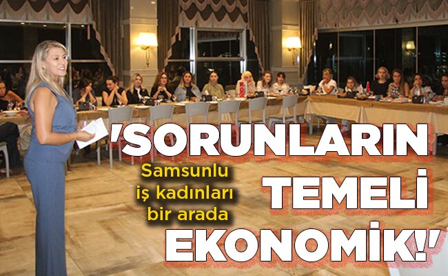 Samsunlu iş kadınları bir arada  ‘SORUNLARIN  TEMELİ  EKONOMİK!’