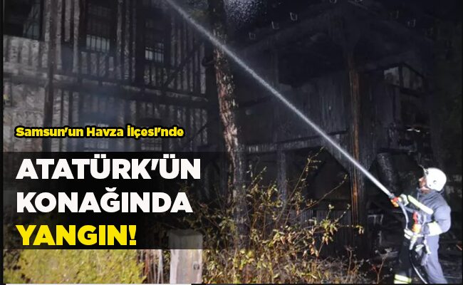 Samsun’un Havza İlçesi’nde  ATATÜRK’ÜN  KONAĞINDA YANGIN!