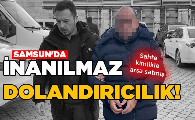 Sahte kimlikle arsa satmış  SAMSUN’DA İNANILMAZ DOLANDIRICILIK!
