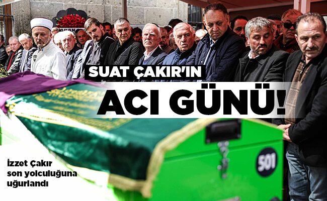 İzzet Çakır son yolculuğuna uğurlandı SUAT ÇAKIR’IN ACI GÜNÜ!