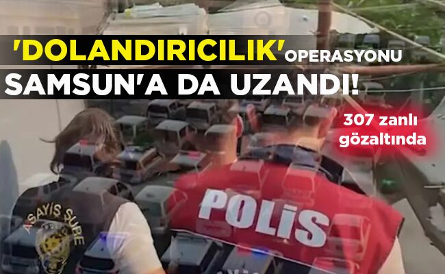 307 zanlı gözaltında  ‘DOLANDIRICILIK’ OPERASYONU SAMSUN’A DA UZANDI!