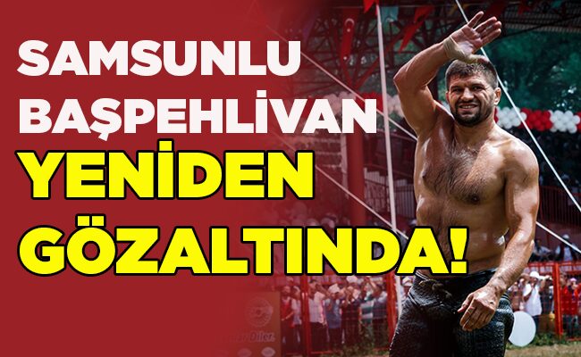 SAMSUNLU  BAŞPEHLİVAN YENİDEN GÖZALTINDA!