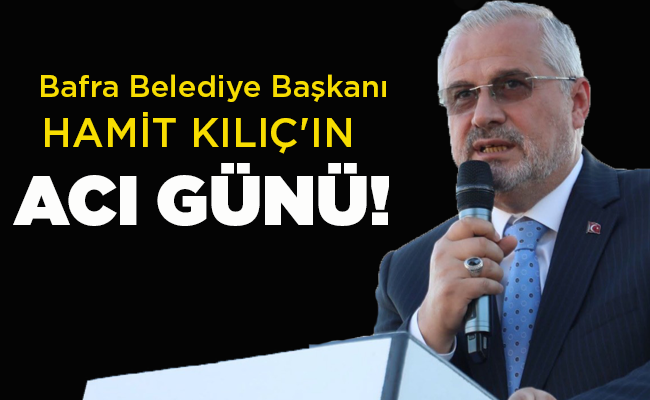 Bafra Belediye Başkanı  HAMİT KILIÇ’IN ACI GÜNÜ!