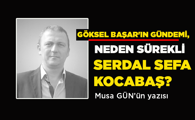 GÖKSEL BAŞAR’IN GÜNDEMİ,  NEDEN SÜREKLİ  SERDAL SEFA KOCABAŞ?